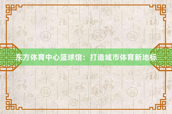 东方体育中心篮球馆：打造城市体育新地标