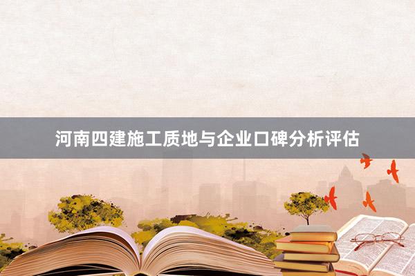 河南四建施工质地与企业口碑分析评估